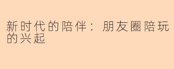 新时代的陪伴:朋友圈陪玩的兴起