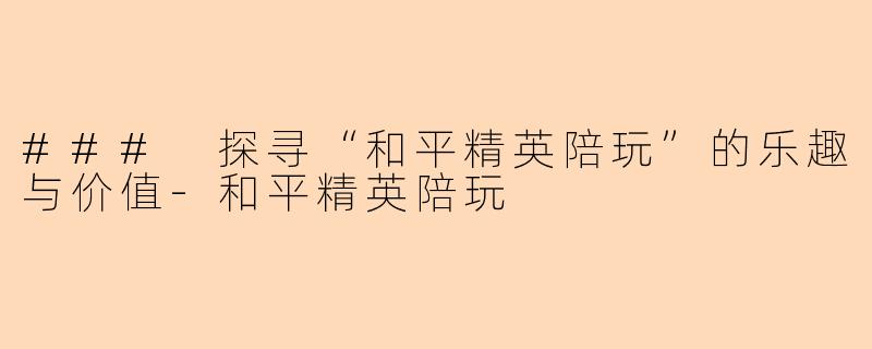 ### 探寻“和平精英陪玩”的乐趣与价值-和平精英陪玩