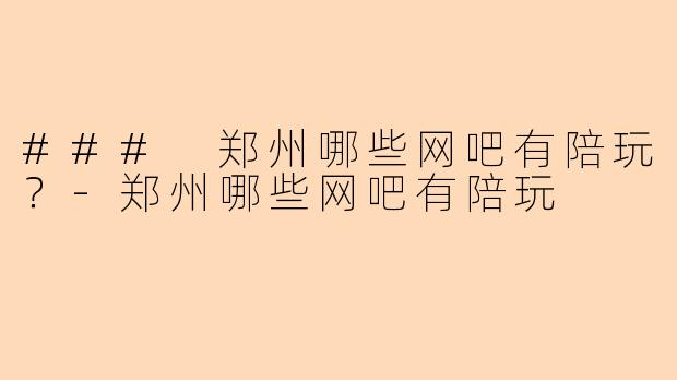 ### 郑州哪些网吧有陪玩？-郑州哪些网吧有陪玩