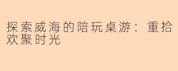 探索威海的陪玩桌游：重拾欢聚时光