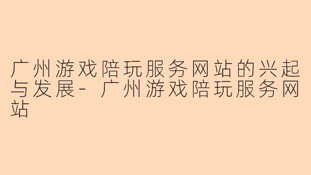 广州游戏陪玩服务网站的兴起与发展-广州游戏陪玩服务网站