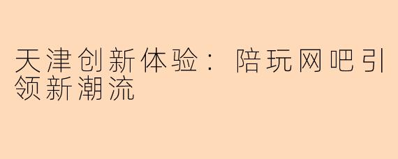 天津创新体验:陪玩网吧引领新潮流