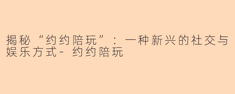 揭秘“约约陪玩”：一种新兴的社交与娱乐方式-约约陪玩