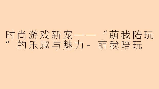 时尚游戏新宠——“萌我陪玩”的乐趣与魅力-萌我陪玩