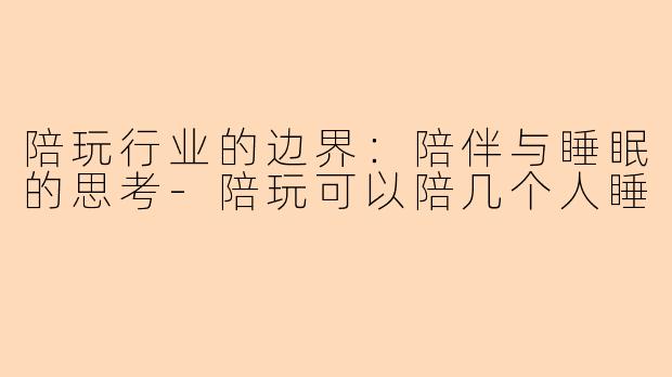 陪玩行业的边界：陪伴与睡眠的思考-陪玩可以陪几个人睡