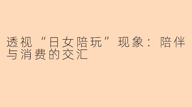透视“日女陪玩”现象：陪伴与消费的交汇