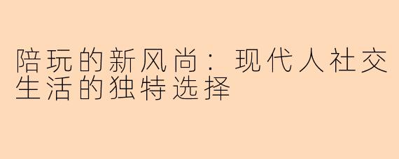 陪玩的新风尚：现代人社交生活的独特选择