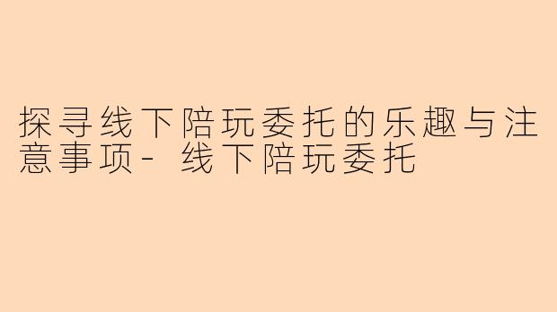 探寻线下陪玩委托的乐趣与注意事项-线下陪玩委托