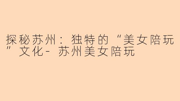 探秘苏州：独特的“美女陪玩”文化-苏州美女陪玩