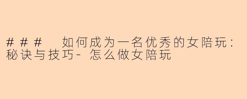 ### 如何成为一名优秀的女陪玩：秘诀与技巧-怎么做女陪玩