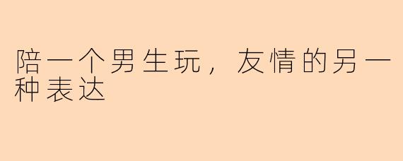 陪一个男生玩，友情的另一种表达