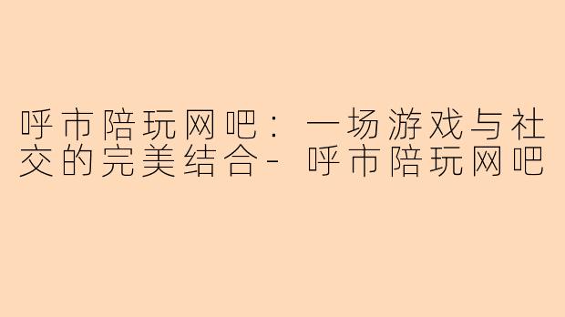 呼市陪玩网吧:一场游戏与社交的完美结合-呼市陪玩网吧