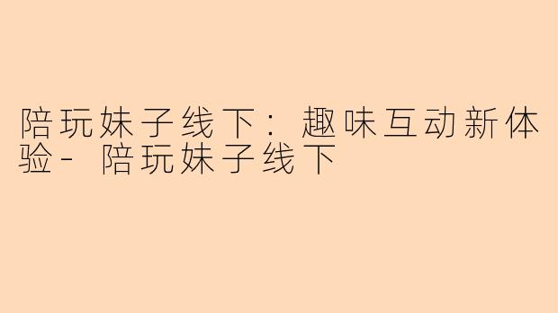 陪玩妹子线下：趣味互动新体验-陪玩妹子线下