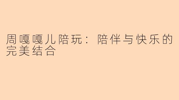 周嘎嘎儿陪玩：陪伴与快乐的完美结合