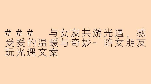 ### 与女友共游光遇，感受爱的温暖与奇妙-陪女朋友玩光遇文案