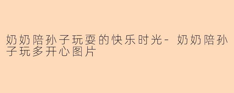 奶奶陪孙子玩耍的快乐时光-奶奶陪孙子玩多开心图片