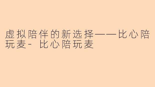 虚拟陪伴的新选择——比心陪玩麦-比心陪玩麦