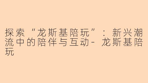 探索“龙斯基陪玩”：新兴潮流中的陪伴与互动-龙斯基陪玩