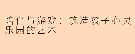 陪伴与游戏：筑造孩子心灵乐园的艺术