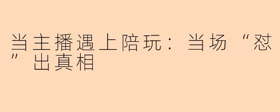 当主播遇上陪玩:当场“怼”出真相