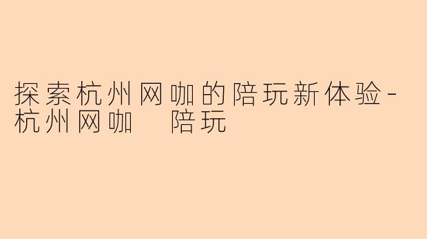 探索杭州网咖的陪玩新体验-杭州网咖 陪玩
