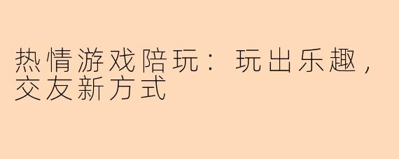 热情游戏陪玩：玩出乐趣，交友新方式