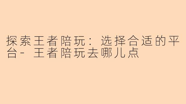 探索王者陪玩:选择合适的平台-王者陪玩去哪儿点