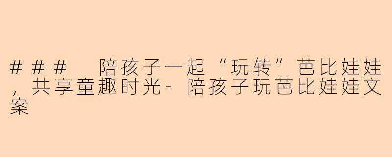 ### 陪孩子一起“玩转”芭比娃娃，共享童趣时光-陪孩子玩芭比娃娃文案