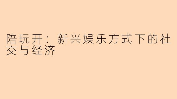 陪玩开：新兴娱乐方式下的社交与经济