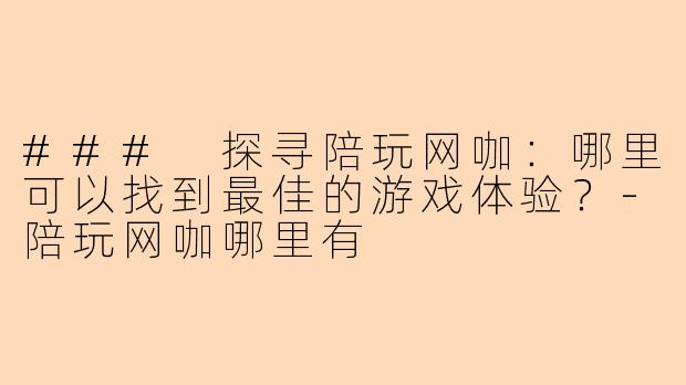 ### 探寻陪玩网咖:哪里可以找到最佳的游戏体验?-陪玩网咖哪里有