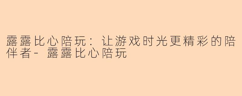 露露比心陪玩：让游戏时光更精彩的陪伴者-露露比心陪玩