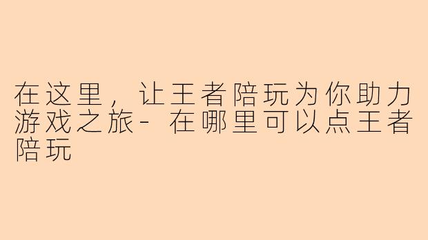 在这里,让王者陪玩为你助力游戏之旅-在哪里可以点王者陪玩