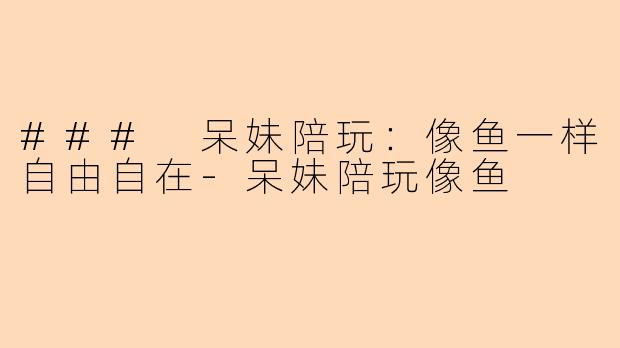 ### 呆妹陪玩：像鱼一样自由自在-呆妹陪玩像鱼