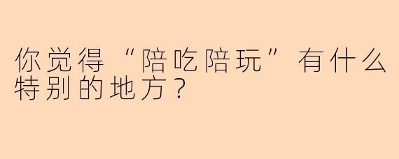 你觉得“陪吃陪玩”有什么特别的地方？