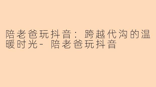 陪老爸玩抖音：跨越代沟的温暖时光-陪老爸玩抖音