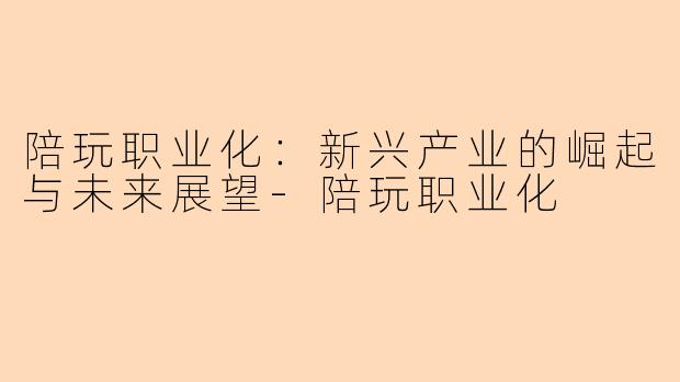 陪玩职业化:新兴产业的崛起与未来展望-陪玩职业化