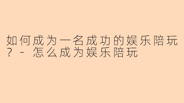 如何成为一名成功的娱乐陪玩？-怎么成为娱乐陪玩