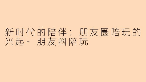 新时代的陪伴:朋友圈陪玩的兴起-朋友圈陪玩