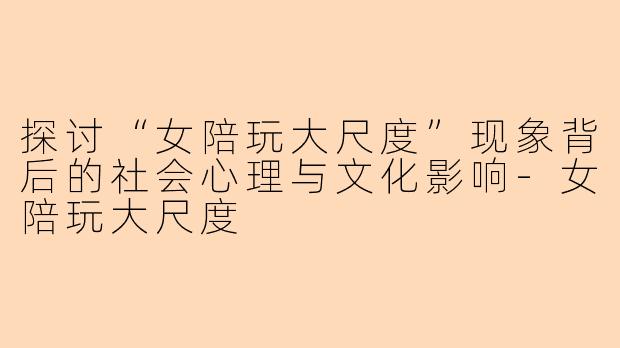 探讨“女陪玩大尺度”现象背后的社会心理与文化影响-女陪玩大尺度