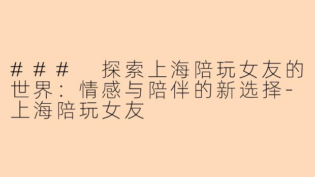 ### 探索上海陪玩女友的世界:情感与陪伴的新选择-上海陪玩女友