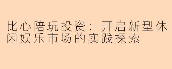 比心陪玩投资：开启新型休闲娱乐市场的实践探索