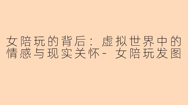 女陪玩的背后：虚拟世界中的情感与现实关怀-女陪玩发图