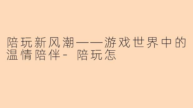 陪玩新风潮——游戏世界中的温情陪伴-陪玩怎