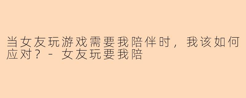 当女友玩游戏需要我陪伴时，我该如何应对？-女友玩要我陪