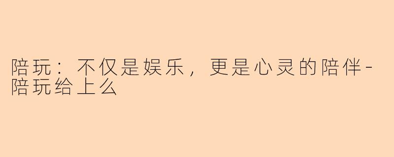 陪玩：不仅是娱乐，更是心灵的陪伴-陪玩给上么
