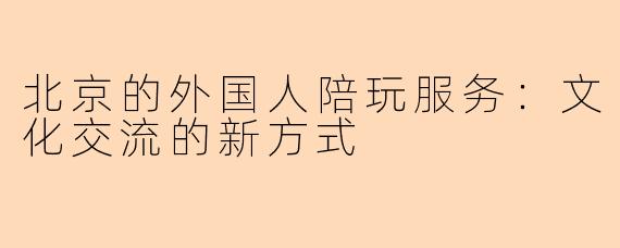 北京的外国人陪玩服务：文化交流的新方式