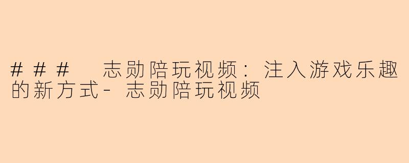 ### 志勋陪玩视频：注入游戏乐趣的新方式-志勋陪玩视频