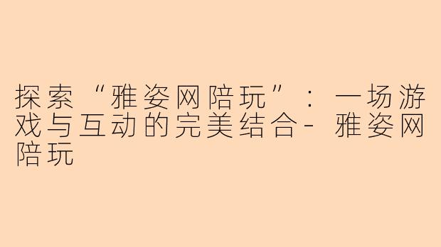 探索“雅姿网陪玩”：一场游戏与互动的完美结合-雅姿网陪玩
