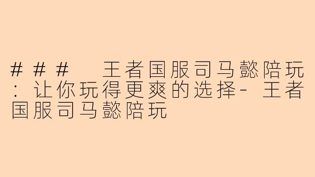 ### 王者国服司马懿陪玩：让你玩得更爽的选择-王者国服司马懿陪玩