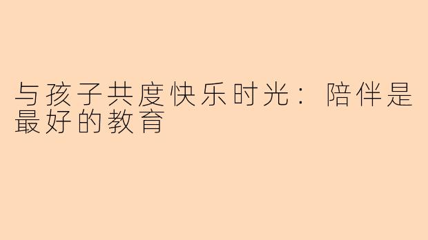 与孩子共度快乐时光：陪伴是最好的教育